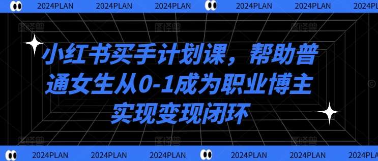 小红书买手计划课,帮助普通女生从0-1成为职业博主实现变现闭环-宇文网创