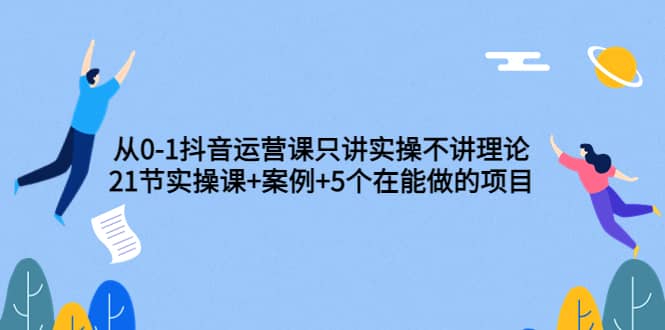 从0-1抖音运营课只讲实操不讲理论：21节实操课+案例+5个在能做的项目-宇文网创