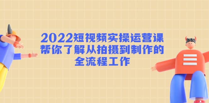 2022短视频实操运营课：帮你了解从拍摄到制作的全流程工作-宇文网创