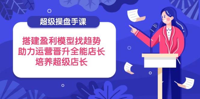 （14431期）超级操盘手课，搭建盈利模型找趋势，助力运营晋升全能店长，培养超级店长-宇文网创