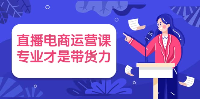 直播电商运营课，专业才是带货力 价值699-宇文网创