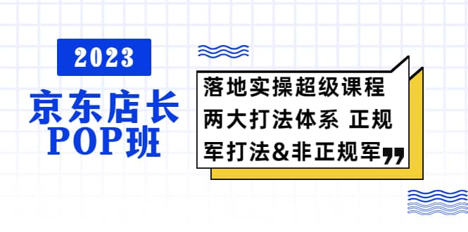 2023京东店长·POP班 落地实操超级课程 两大打法体系 正规军&非正规军-宇文网创