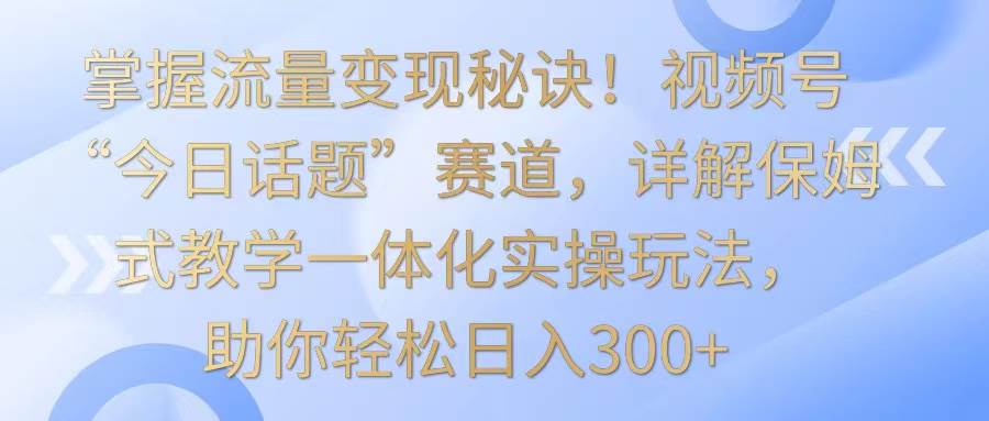 掌握流量变现秘诀！视频号“今日话题”赛道，详解保姆式教学一体化实操玩法，日入300+-宇文网创