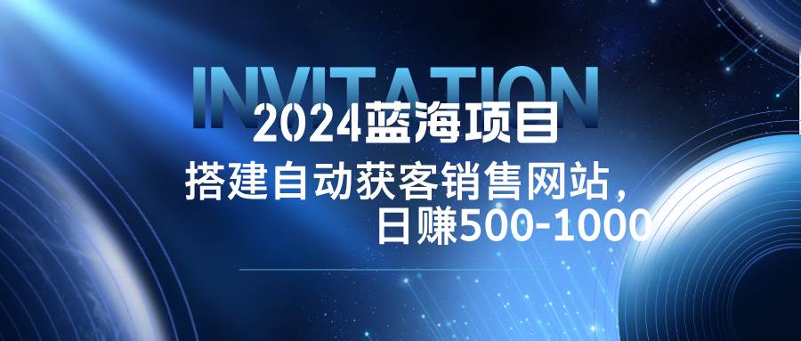（12743期）2024蓝海项目，搭建销售网站，自动获客，日赚500-1000-宇文网创