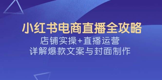 小红书电商直播全攻略,店铺实操+直播运营,详解爆款文案与封面制作-宇文网创