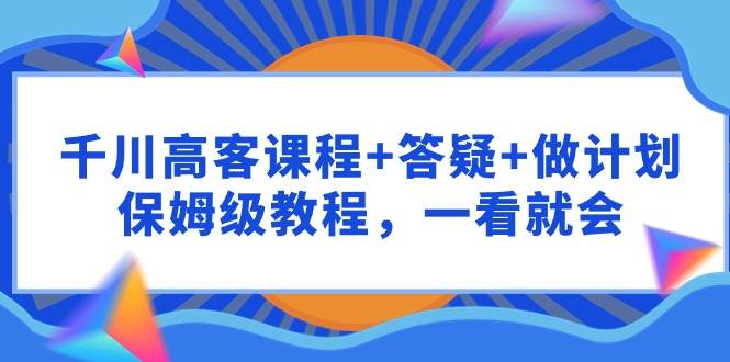 （9664期）千川 高客课程+答疑+做计划，保姆级教程，一看就会-宇文网创
