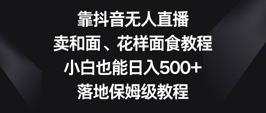 靠抖音无人直播，卖和面、花样面试教程，小白也能日入500+，落地保姆级教程-宇文网创