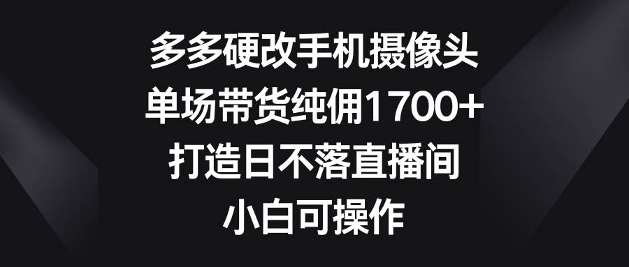 （9162期）多多硬改手机摄像头，单场带货纯佣1700+，打造日不落直播间，小白可操作-宇文网创