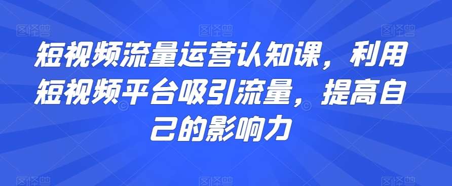 短视频流量运营认知课，利用短视频平台吸引流量，提高自己的影响力-宇文网创
