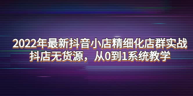 2022年最新抖音小店精细化店群实战，抖店无货源，从0到1系统教学-宇文网创