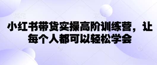 小红书带货实操高阶训练营，让每个人都可以轻松学会-宇文网创