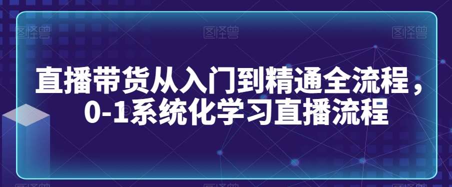 直播带货从入门到精通全流程，0-1系统化学习直播流程-宇文网创