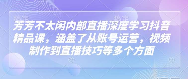 芳芳不太闲内部直播深度学习抖音精品课，涵盖了从账号运营，视频制作到直播技巧等多个方面-宇文网创