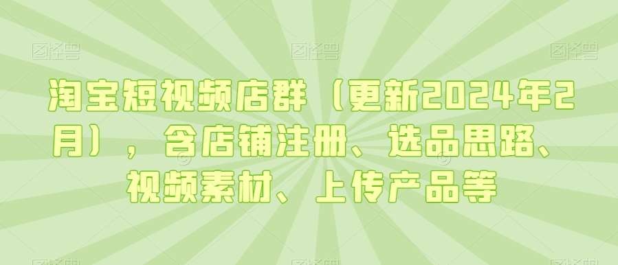 淘宝短视频店群（更新2024年2月），含店铺注册、选品思路、视频素材、上传产品等-宇文网创