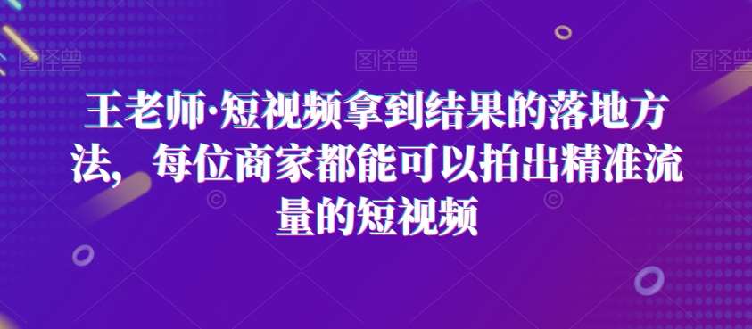 王老师·短视频拿到结果的落地方法，每位商家都能可以拍出精准流量的短视频-宇文网创