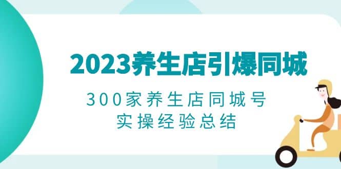 2023养生店·引爆同城，300家养生店同城号实操经验总结-宇文网创