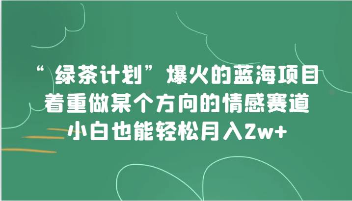 “绿茶计划”，爆火的蓝海项目，着重做某个方向的情感赛道，小白也能轻松月入2w+-宇文网创