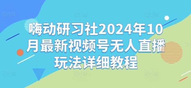 嗨动研习社2024年10月最新视频号无人直播玩法详细教程-宇文网创