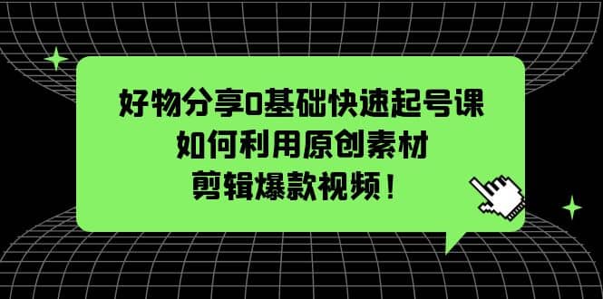 好物分享0基础快速起号课：如何利用原创素材剪辑爆款视频！-宇文网创