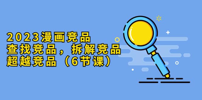 2023漫画竞品，查找竞品，拆解竞品，超越竞品（6节课）-宇文网创