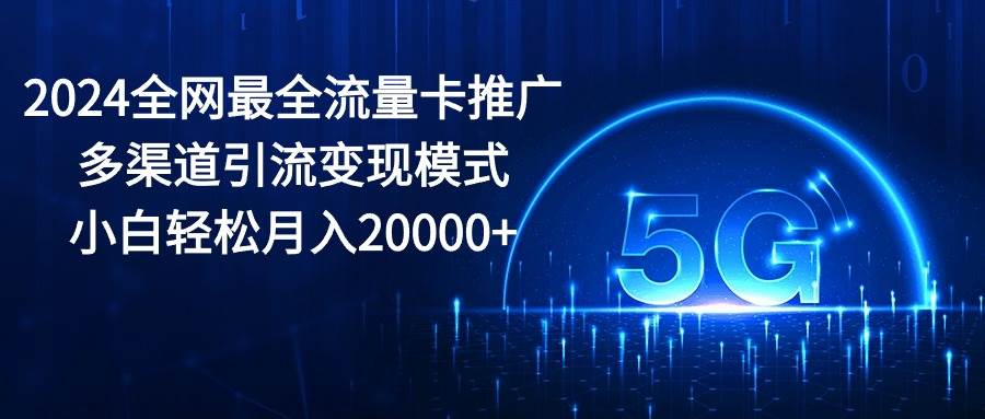 （10608期）2024全网最全流量卡推广多渠道引流变现模式，小白轻松月入20000+-宇文网创