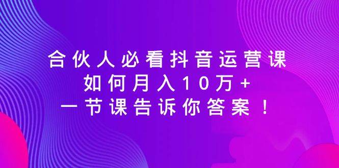 （8824期）合伙人必看抖音运营课，如何月入10万+，一节课告诉你答案！-宇文网创