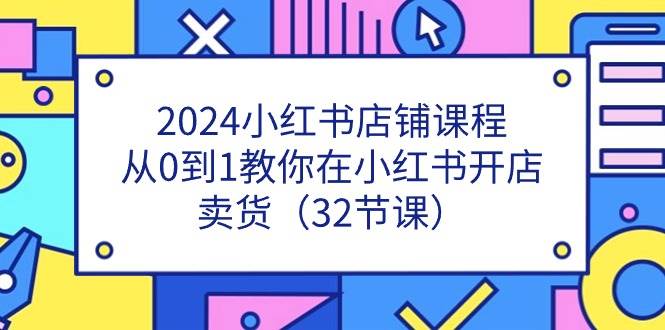 2024小红书店铺课程，从0到1教你在小红书开店卖货（32节课）-宇文网创