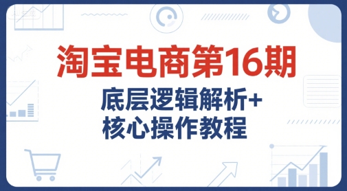 淘宝电商第16期，底层逻辑解析+核心操作教程，运营、推广提升能力的必学课程+配套资料-宇文网创