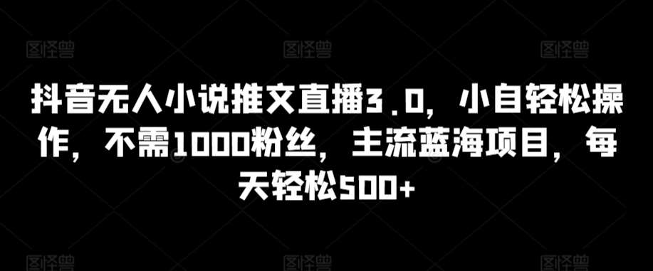 抖音无人小说推文直播3.0，小自轻松操作，不需1000粉丝，主流蓝海项目，每天轻松500+【揭秘】-宇文网创
