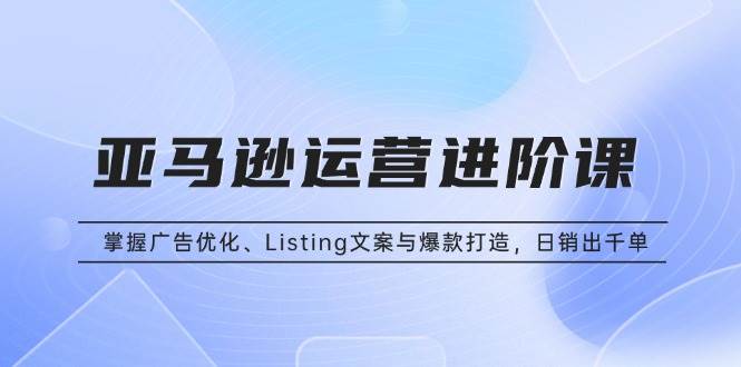 （13517期）亚马逊运营进阶课：掌握广告优化、Listing文案与爆款打造，日销出千单-宇文网创