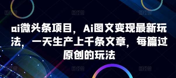 ai微头条项目，Ai图文变现最新玩法，一天生产上千条文章，每篇过原创的玩法-宇文网创