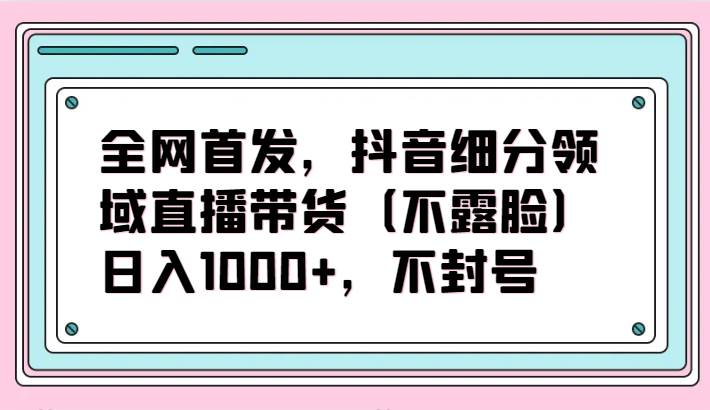 全网首发，抖音细分领域直播带货（不露脸）项目，日入1000+，不封号-宇文网创