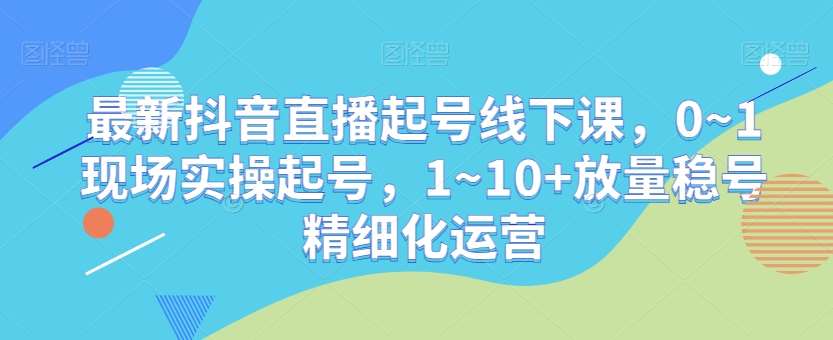 最新抖音直播起号线下课，0~1现场实操起号，1~10+放量稳号精细化运营-宇文网创