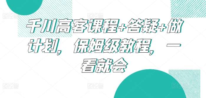千川高客课程+答疑+做计划，保姆级教程，一看就会-宇文网创