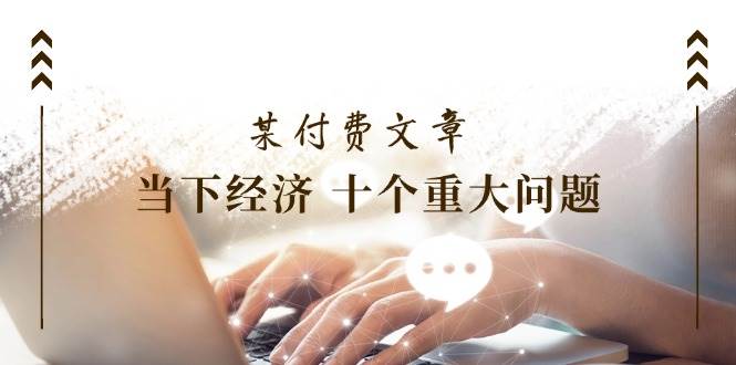 公众号付费文章《当下经济 十个重大问题》覆盖了大家关心的全部经济类话题-宇文网创