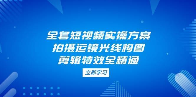 全套短视频实操方案，拍摄运镜光线构图，剪辑特效全精通-宇文网创