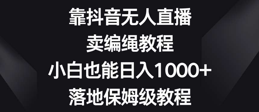 靠抖音无人直播，卖编绳教程，小白也能日入1000+，落地保姆级教程【揭秘】-宇文网创