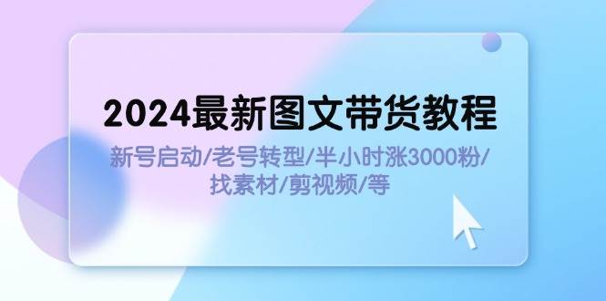 （11940期）2024最新图文带货教程：新号启动/老号转型/半小时涨3000粉/找素材/剪辑-宇文网创