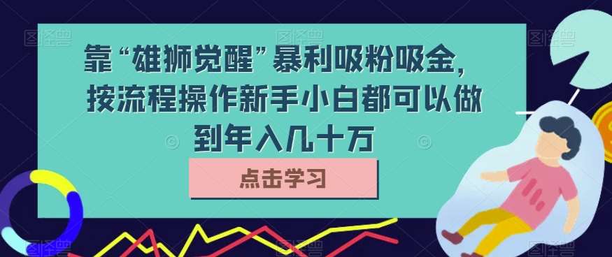 靠“雄狮觉醒”暴利吸粉吸金，按流程操作新手小白都可以做到年入几十万【揭秘】-宇文网创