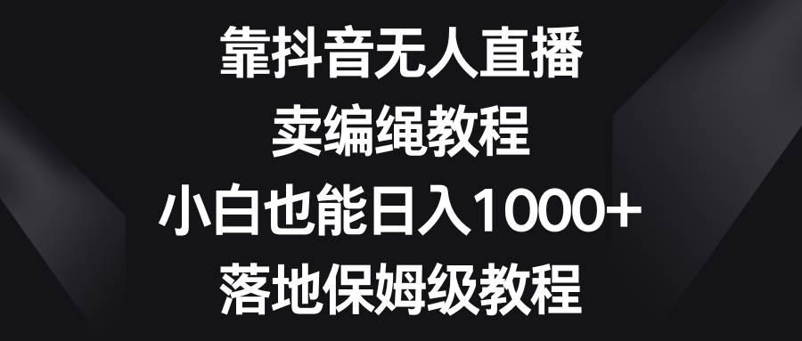 靠抖音无人直播，卖编绳教程，小白也能日入1000+，落地保姆级教程-宇文网创
