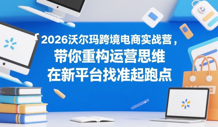 2026沃尔玛跨境电商实战营，带你重构运营思维，在新平台找准起跑点-宇文网创