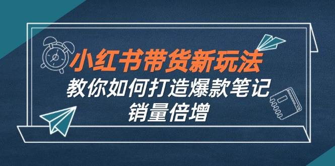 （12535期）小红书带货新玩法【9月课程】教你如何打造爆款笔记，销量倍增（无水印）-宇文网创