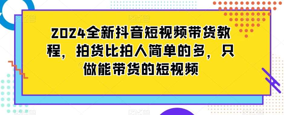 2024全新抖音短视频带货教程，拍货比拍人简单的多，只做能带货的短视频-宇文网创