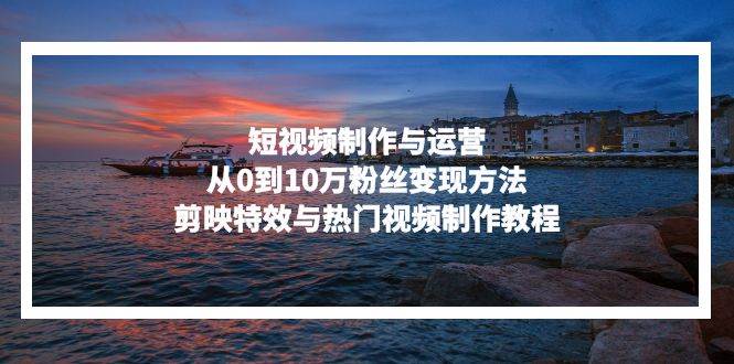 （13247期）短视频制作与运营，从0到10万粉丝变现方法，剪映特效与热门视频制作教程-宇文网创