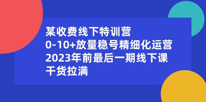 （8528期）某收费线下特训营：0-10+放量稳号精细化运营，2023年前最后一期线下课，…-宇文网创