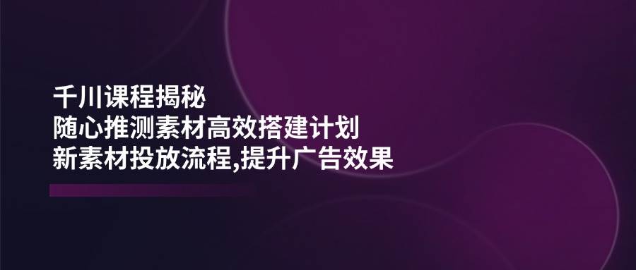 （14317期）千川课程揭秘：随心推测素材高效搭建计划,新素材投放流程,提升广告效果-宇文网创