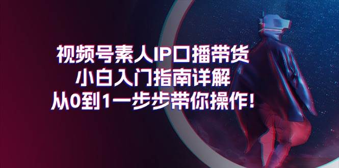 （11441期）视频号素人IP口播带货小白入门指南详解，从0到1一步步带你操作!-宇文网创