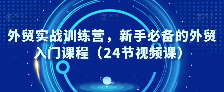 外贸实战训练营，新手必备的外贸入门课程（24节视频课）-宇文网创