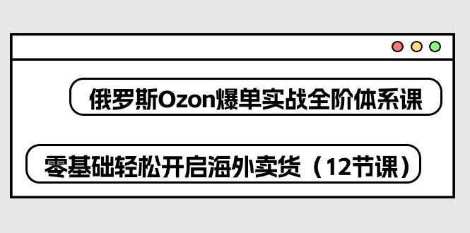 （10555期）俄罗斯 Ozon-爆单实战全阶体系课，零基础轻松开启海外卖货（12节课）-宇文网创