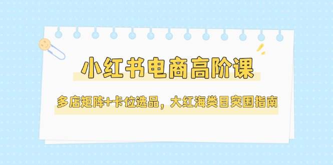 小红书电商高阶课，多店矩阵+卡位选品，大红海类目突围指南（更新5月）-宇文网创